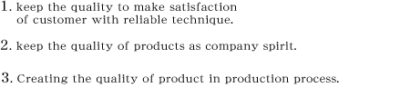 1.keep the quality to make satisfaction of customer with reliable technique.@2.keep the quality of products as company spirit.@3.Creating the quality of product in production process.
